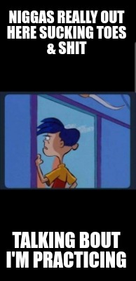 niggas-really-out-here-sucking-toes-shit-talking-bout-im-practicing