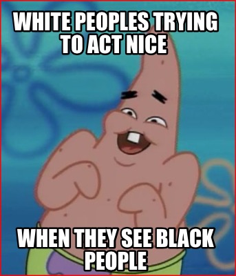 white-peoples-trying-to-act-nice-when-they-see-black-people