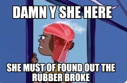 damn-y-she-here-she-must-of-found-out-the-rubber-broke
