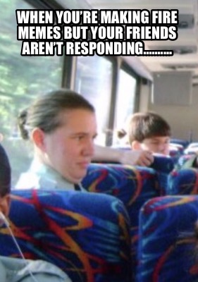 when-youre-making-fire-memes-but-your-friends-arent-responding