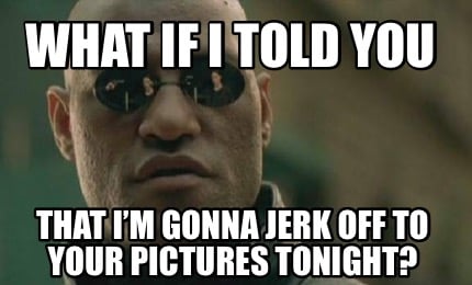 That I’m gonna jerk off to your pictures tonight? 