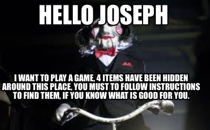 Meme Creator Funny Hello Joseph I Want To Play A Game 4 Items Have Been Hidden Around This Place Meme Generator At Memecreator Org Meme Creator Funny Hello Joseph I Want To Play A Game 4 Items Have Been Hidden Around This Place Meme Generator At Memecreator Org