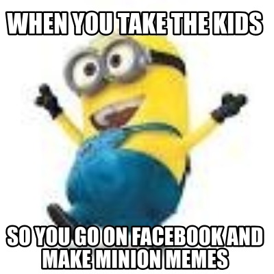 when-you-take-the-kids-so-you-go-on-facebook-and-make-minion-memes