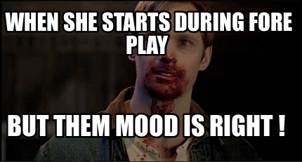 when-she-starts-during-fore-play-but-them-mood-is-right-