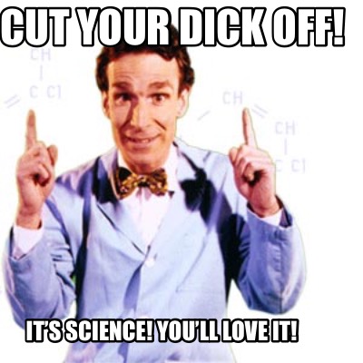 cut-your-dick-off-its-science-youll-love-it