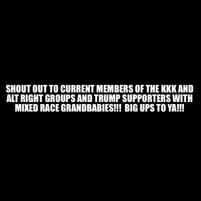 Meme Creator Funny Shout Out To Current Members Of The Kkk And Alt Right Groups And Trump Support Meme Generator At Memecreator Org Meme Creator Funny Shout Out To Current Members Of The Kkk And Alt Right Groups And Trump Support Meme Generator At Memecreator Org