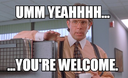 umm-yeahhhh...-...youre-welcome