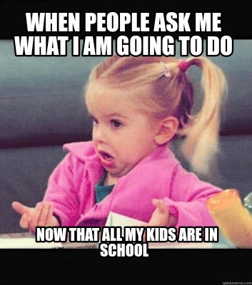 Meme Creator Funny When People Ask Me What I Am Going To Do Now That All My Kids Are In School Meme Generator At Memecreator Org Meme Creator Funny When People Ask Me What I Am Going To Do Now That All My Kids Are In School Meme Generator At Memecreator Org
