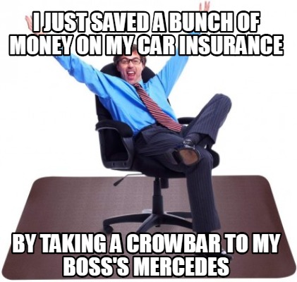 i-just-saved-a-bunch-of-money-on-my-car-insurance-by-taking-a-crowbar-to-my-boss