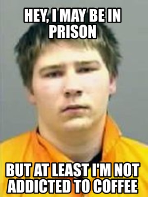 hey-i-may-be-in-prison-but-at-least-im-not-addicted-to-coffee