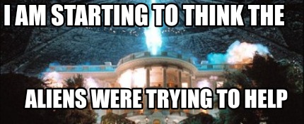 i-am-starting-to-think-the-aliens-were-trying-to-help