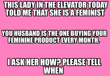 this-lady-in-the-elevator-today-told-me-that-she-is-a-feminist-i-ask-her-how-ple