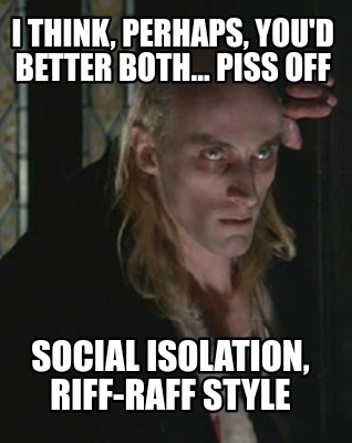 i-think-perhaps-youd-better-both...-piss-off-social-isolation-riff-raff-style