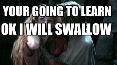 your-going-to-learn-ok-i-will-swallow