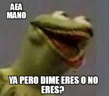 aea-mano-ya-pero-dime-eres-o-no-eres