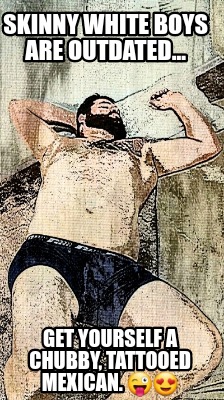 skinny-white-boys-are-outdated...-get-yourself-a-chubby-tattooed-mexican.-