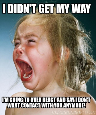 Meme Creator Funny I Didn T Get My Way I M Going To Over React And Say I Don T Want Contact With Yo Meme Generator At Memecreator Org Meme Creator Funny I Didn T Get My Way I M Going To Over React And Say I Don T Want Contact With Yo Meme Generator At Memecreator Org