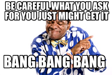 be-careful-what-you-ask-for-you-just-might-get-it-bang-bang-bang