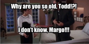 why-are-you-so-old-todd-i-dont-know-margo