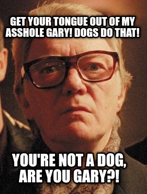 get-your-tongue-out-of-my-asshole-gary-dogs-do-that-youre-not-a-dog-are-you-gary