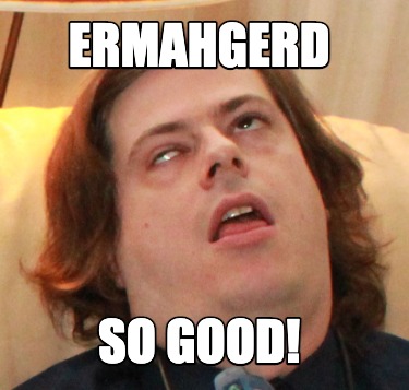 ermahgerd-so-good