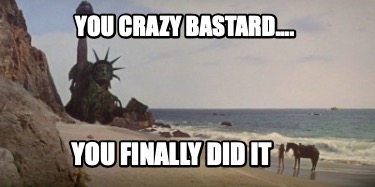 you-crazy-bastard....-you-finally-did-it