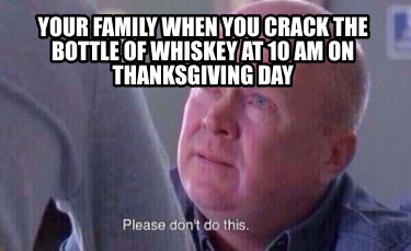 your-family-when-you-crack-the-bottle-of-whiskey-at-10-am-on-thanksgiving-day