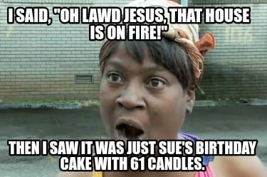 i-said-oh-lawd-jesus-that-house-is-on-fire-then-i-saw-it-was-just-sues-birthday-