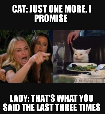 Meme Creator Funny Cat Just One More I Promise Lady That S What You Said The Last Three Times Meme Generator At Memecreator Org Meme Creator Funny Cat Just One More I Promise Lady That S What You Said The Last Three Times Meme Generator At Memecreator Org