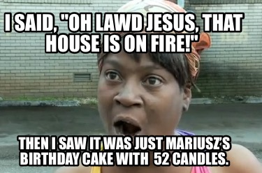 i-said-oh-lawd-jesus-that-house-is-on-fire-then-i-saw-it-was-just-mariuszs-birth