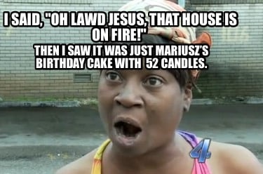 i-said-oh-lawd-jesus-that-house-is-on-fire-then-i-saw-it-was-just-mariuszs-birth0