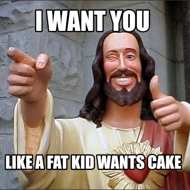 i-want-you-like-a-fat-kid-wants-cake
