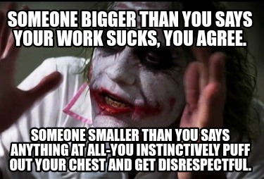 someone-bigger-than-you-says-your-work-sucks-you-agree.-someone-smaller-than-you