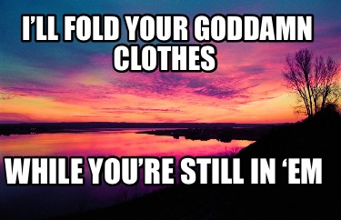 ill-fold-your-goddamn-clothes-while-youre-still-in-em