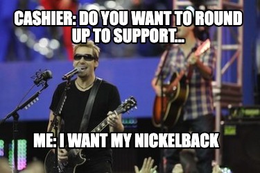 cashier-do-you-want-to-round-up-to-support...-me-i-want-my-nickelback