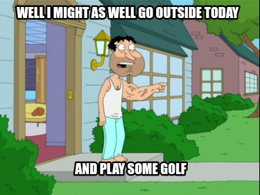well-i-might-as-well-go-outside-today-and-play-some-golf