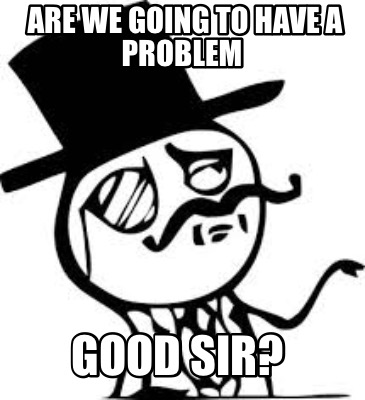 are-we-going-to-have-a-problem-good-sir
