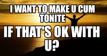 i-want-to-make-u-cum-tonite-if-thats-ok-with-u