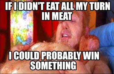 if-i-didnt-eat-all-my-turn-in-meat-i-could-probably-win-something