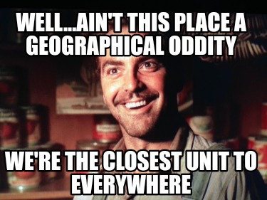 well...aint-this-place-a-geographical-oddity-were-the-closest-unit-to-everywhere