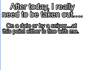 after-today-i-really-need-to-be-taken-out.-on-a-date-or-by-a-sniperat-this-point