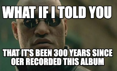 what-if-i-told-you-that-its-been-300-years-since-oer-recorded-this-album