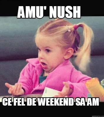 amu-nush-ce-fel-de-weekend-sa-am