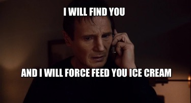 i-will-find-you-and-i-will-force-feed-you-ice-cream