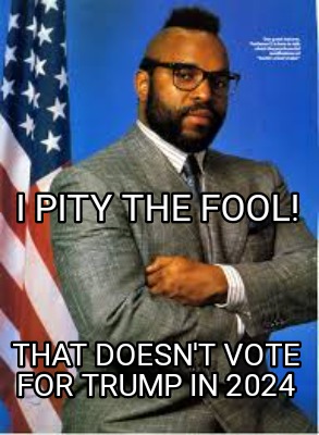 i-pity-the-fool-that-doesnt-vote-for-trump-in-2024