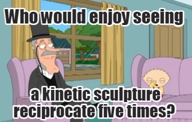 who-would-enjoy-seeing-a-kinetic-sculpture-reciprocate-five-times