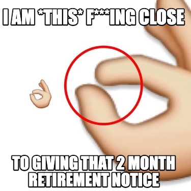i-am-this-fing-close-to-giving-that-2-month-retirement-notice