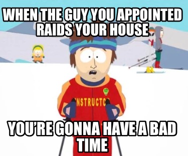 when-the-guy-you-appointed-raids-your-house-youre-gonna-have-a-bad-time