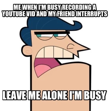 me-when-im-busy-recording-a-youtube-vid-and-my-friend-interrupts-leave-me-alone-