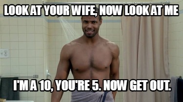 look-at-your-wife-now-look-at-me-im-a-10-youre-5.-now-get-out